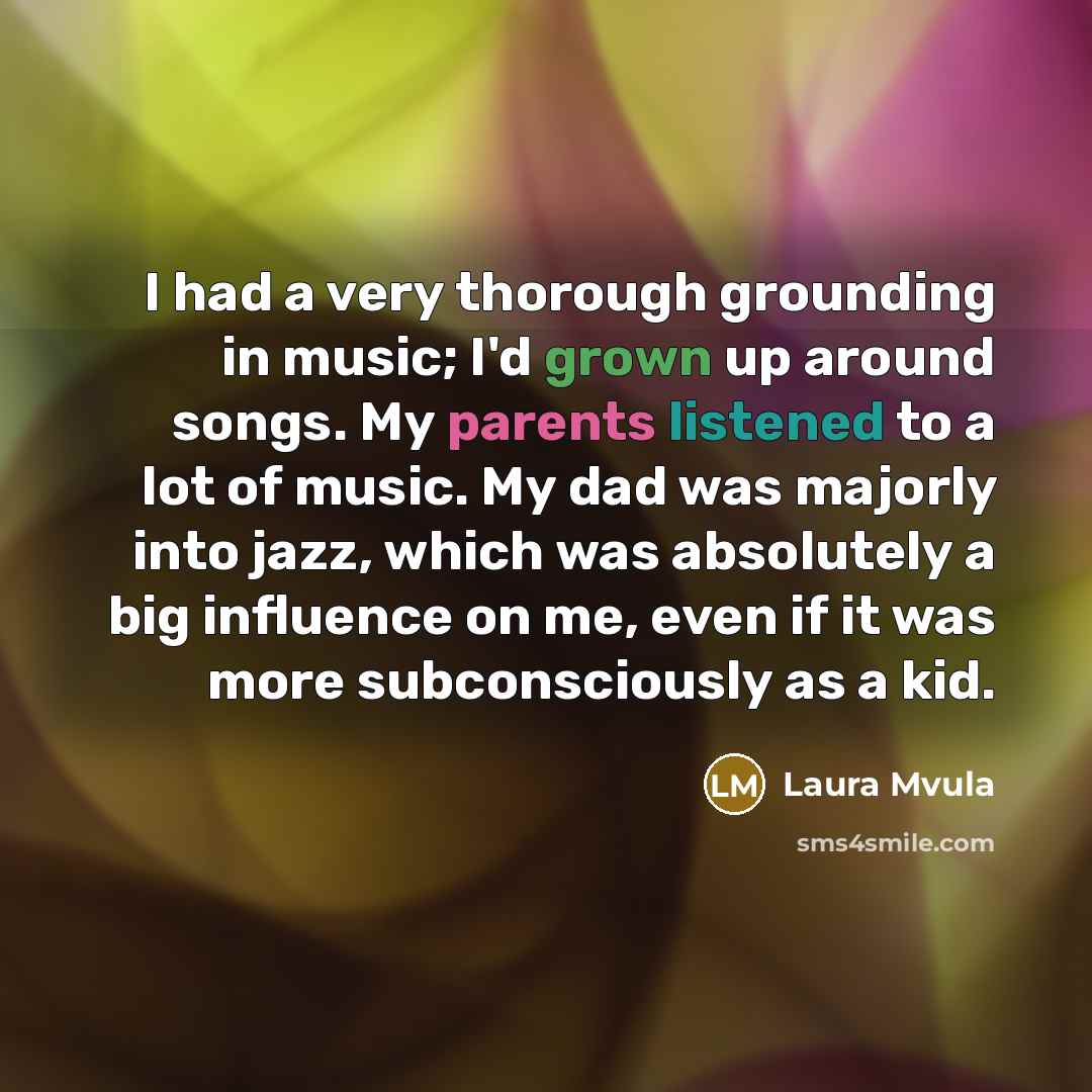 “I had a very thorough grounding in music; I'd grown up around songs. My parents listened to a lot of music. My dad was majorly into jazz, which was absolutely a big influence on me, even if it was more subconsciously as a kid.” quote by Laura Mvula