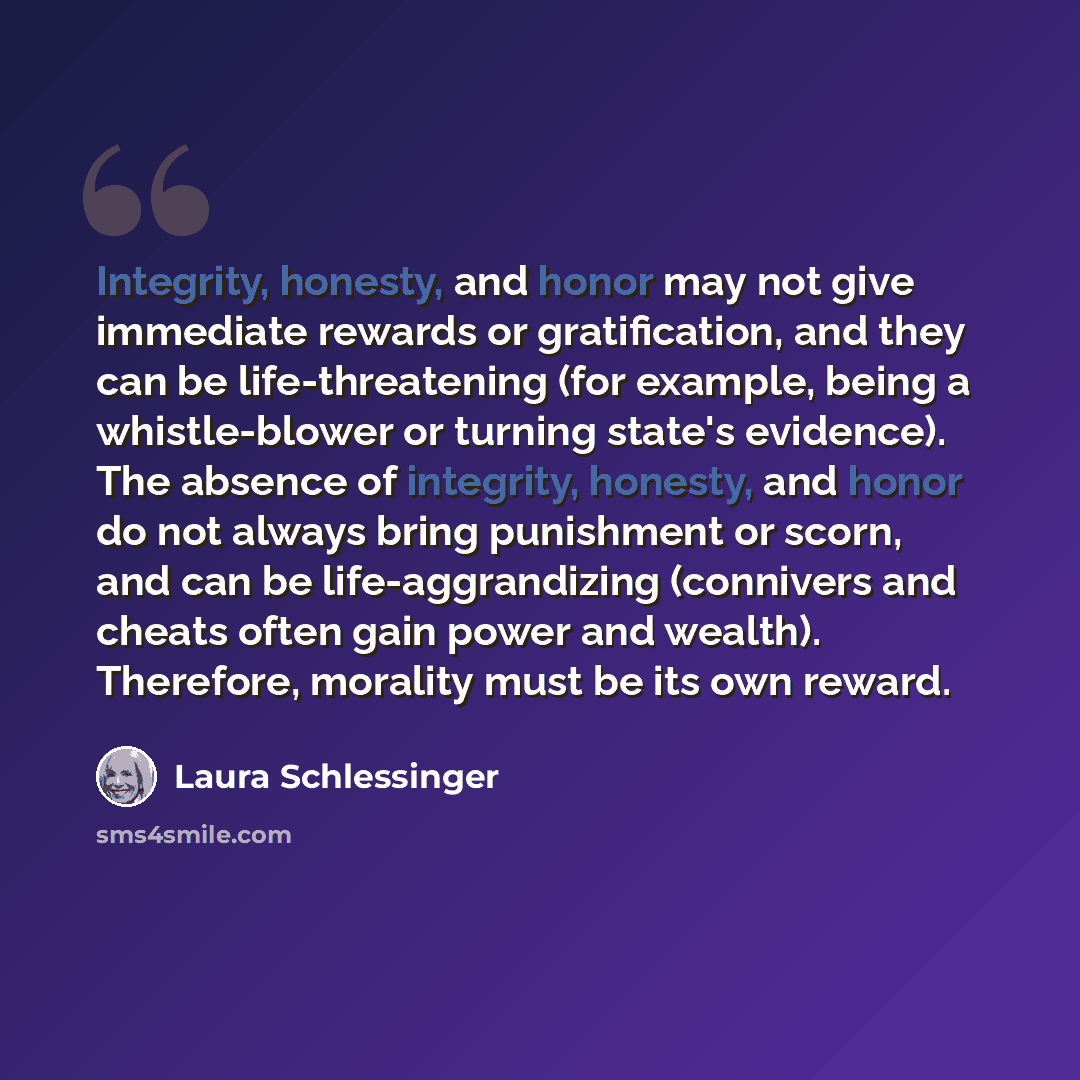 “Integrity, honesty, and honor may not give immediate rewards or gratification, and they can be life-threatening (for example, being a whistle-blower or turning state's evidence). The absence of integrity, honesty, and honor do not always bring punishment or scorn, and can be life-aggrandizing…” quote by Laura Schlessinger