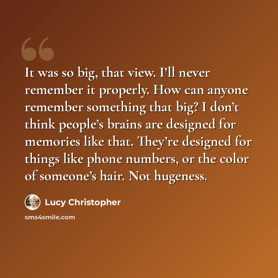 “It was so big, that view. I’ll never remember it properly. How can anyone remember something that big? I don’t think people’s brains are designed for memories like that. They’re designed for things like phone numbers, or the color of someone’s hair. Not hugeness.” quote by Lucy Christopher