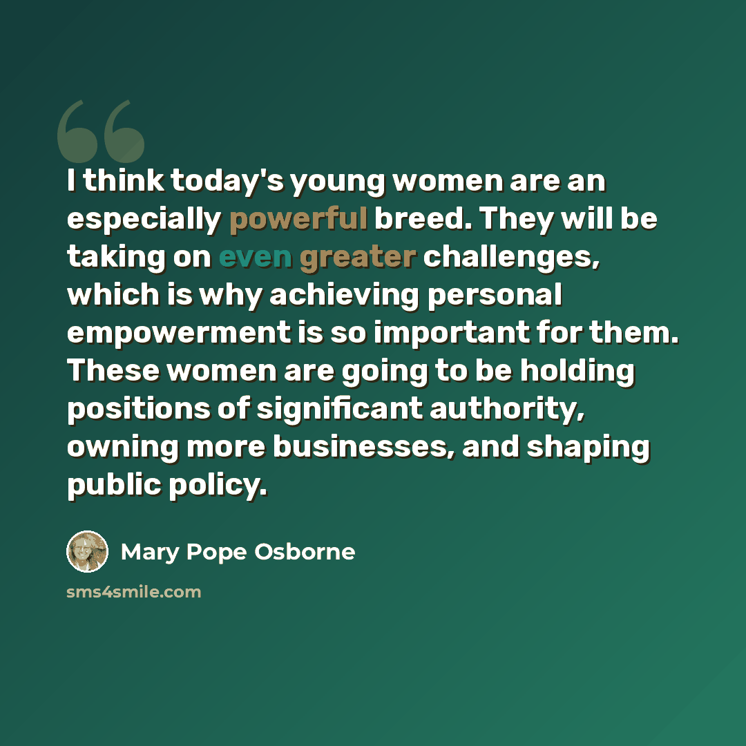 “I think today's young women are an especially powerful breed. They will be taking on even greater challenges, which is why achieving personal empowerment is so important for them. These women are going to be holding positions of significant authority, owning more businesses, and shaping public…” quote by Mary Pope Osborne