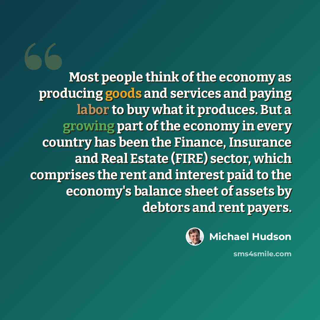 “Most people think of the economy as producing goods and services and paying labor to buy what it produces. But a growing part of the economy in every country has been the Finance, Insurance and Real Estate (FIRE) sector, which comprises the rent and interest paid to the economy's balance sheet of…” quote by Michael Hudson