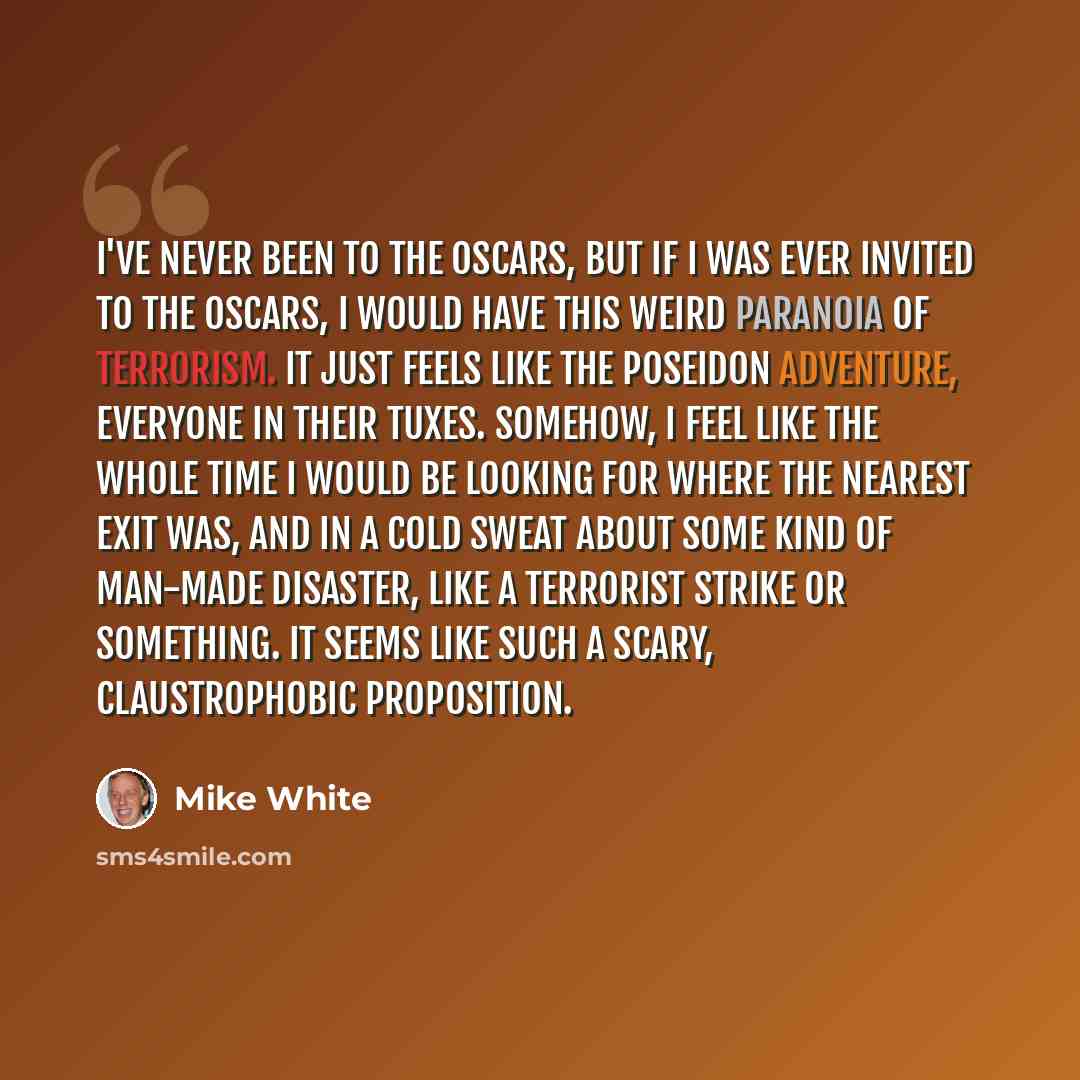 “I've never been to the Oscars, but if I was ever invited to the Oscars, I would have this weird paranoia of terrorism. It just feels like The Poseidon Adventure, everyone in their tuxes. Somehow, I feel like the whole time I would be looking for where the nearest exit was, and in a cold sweat…” quote by Mike White