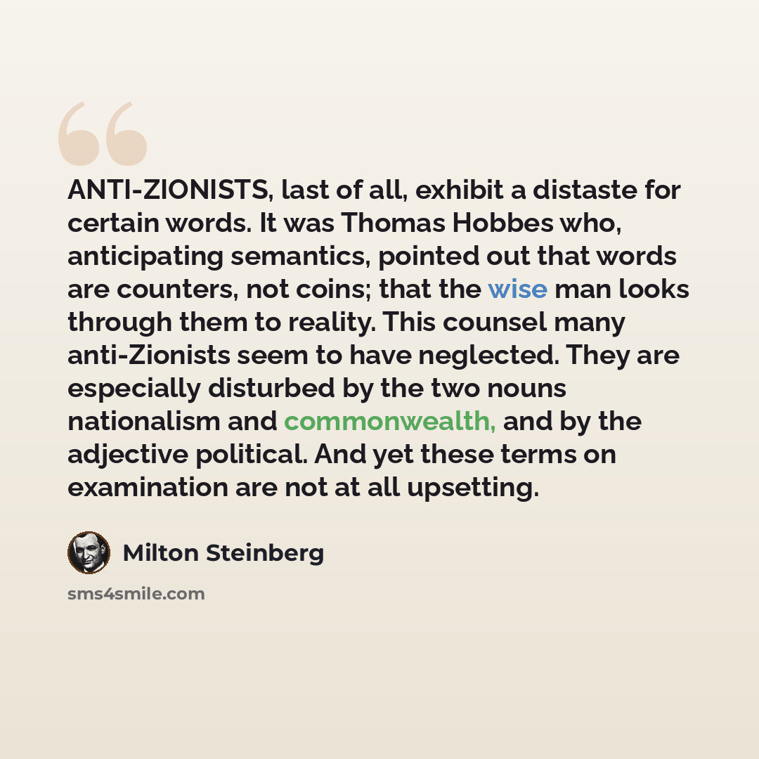 “ANTI-ZIONISTS, last of all, exhibit a distaste for certain words. It was Thomas Hobbes who, anticipating semantics, pointed out that words are counters, not coins; that the wise man looks through them to reality. This counsel many anti-Zionists seem to have neglected. They are especially disturbed…” quote by Milton Steinberg