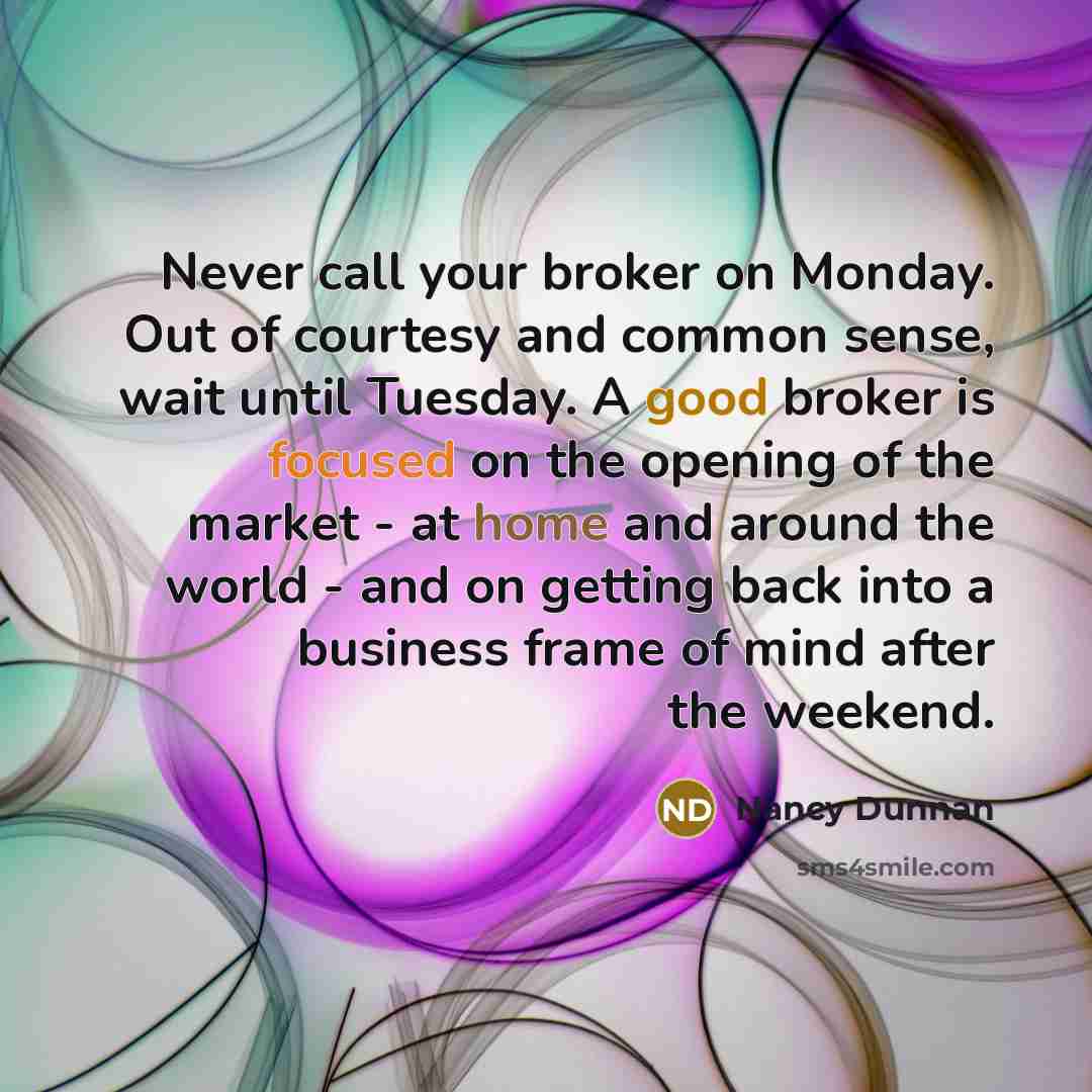 “Never call your broker on Monday. Out of courtesy and common sense, wait until Tuesday. A good broker is focused on the opening of the market - at home and around the world - and on getting back into a business frame of mind after the weekend.” quote by Nancy Dunnan