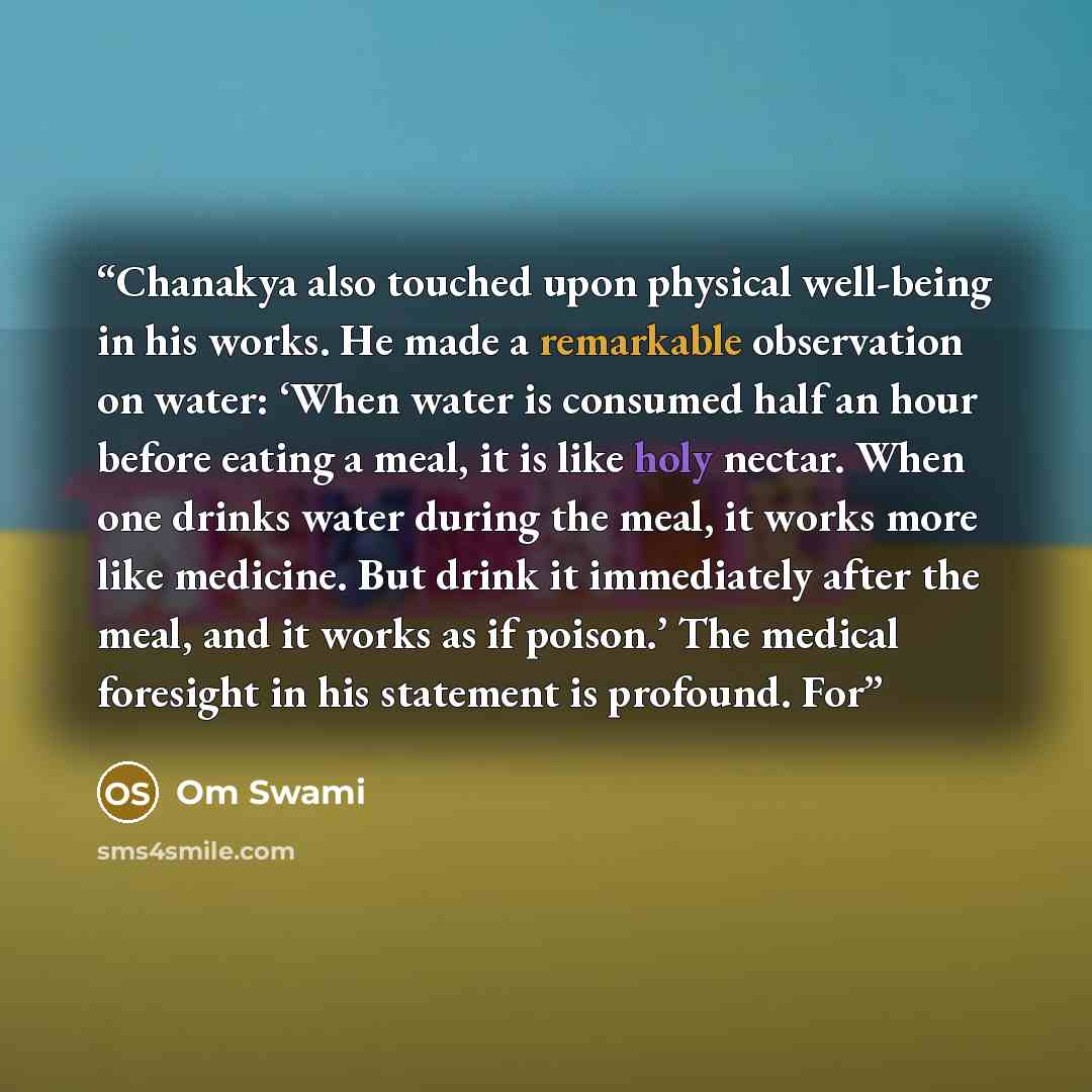“Chanakya also touched upon physical well-being in his works. He made a remarkable observation on water: ‘When water is consumed half an hour before eating a meal, it is like holy nectar. When one drinks water during the meal, it works more like medicine. But drink it immediately after the meal…” quote by Om Swami