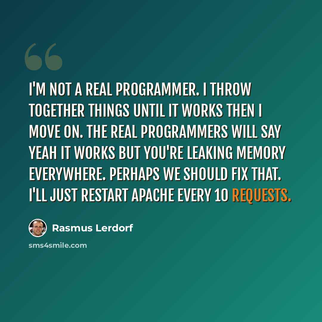 “I'm not a real programmer. I throw together things until it works then I move on. The real programmers will say Yeah it works but you're leaking memory everywhere. Perhaps we should fix that. I'll just restart Apache every 10 requests.” quote by Rasmus Lerdorf
