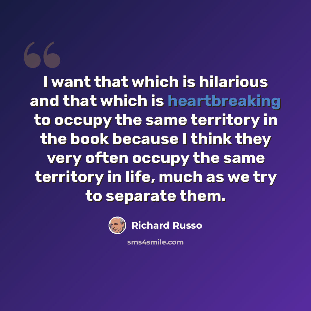 “I want that which is hilarious and that which is heartbreaking to occupy the same territory in the book because I think they very often occupy the same territory in life, much as we try to separate them.” quote by Richard Russo