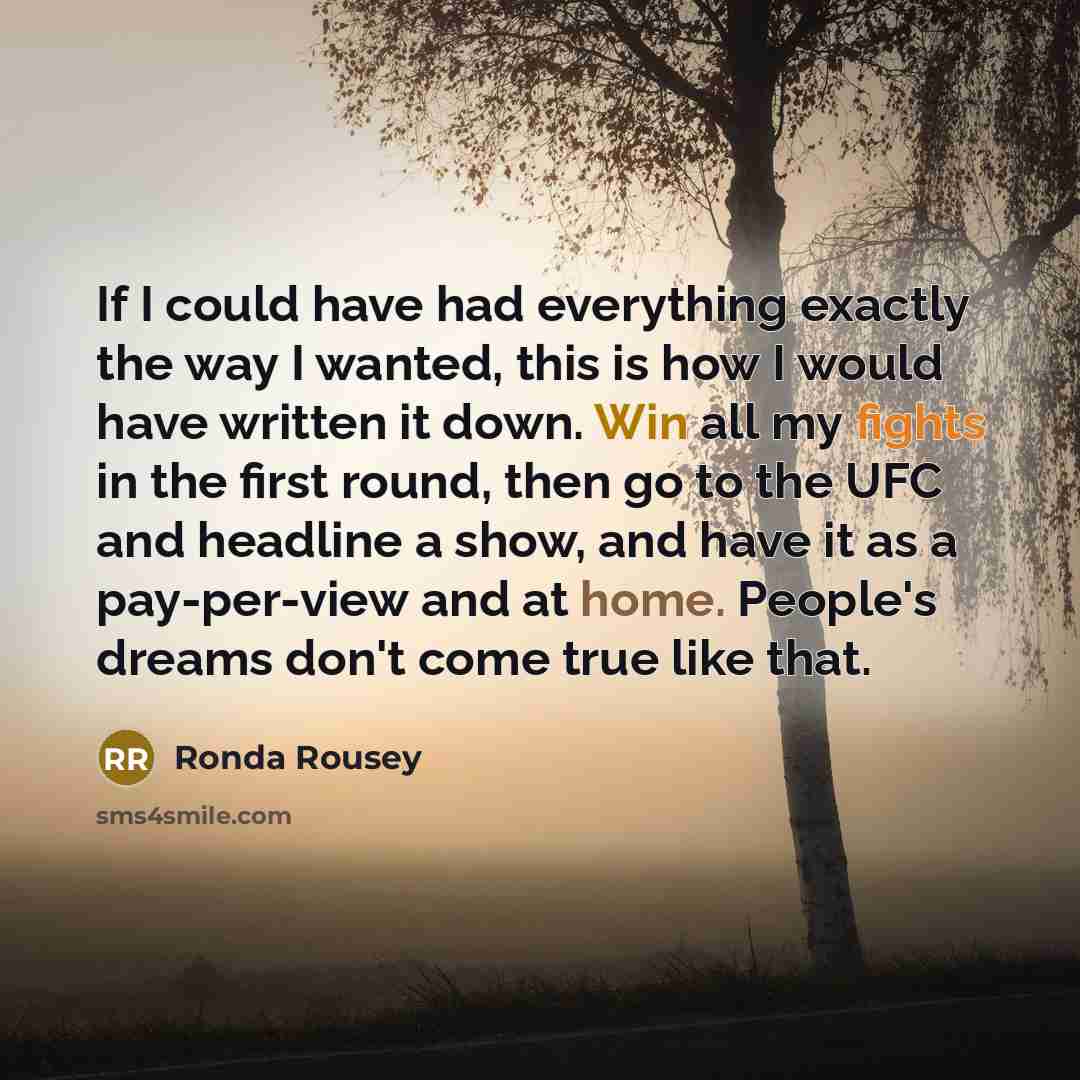 “If I could have had everything exactly the way I wanted, this is how I would have written it down. Win all my fights in the first round, then go to the UFC and headline a show, and have it as a pay-per-view and at home. People's dreams don't come true like that.” quote by Ronda Rousey