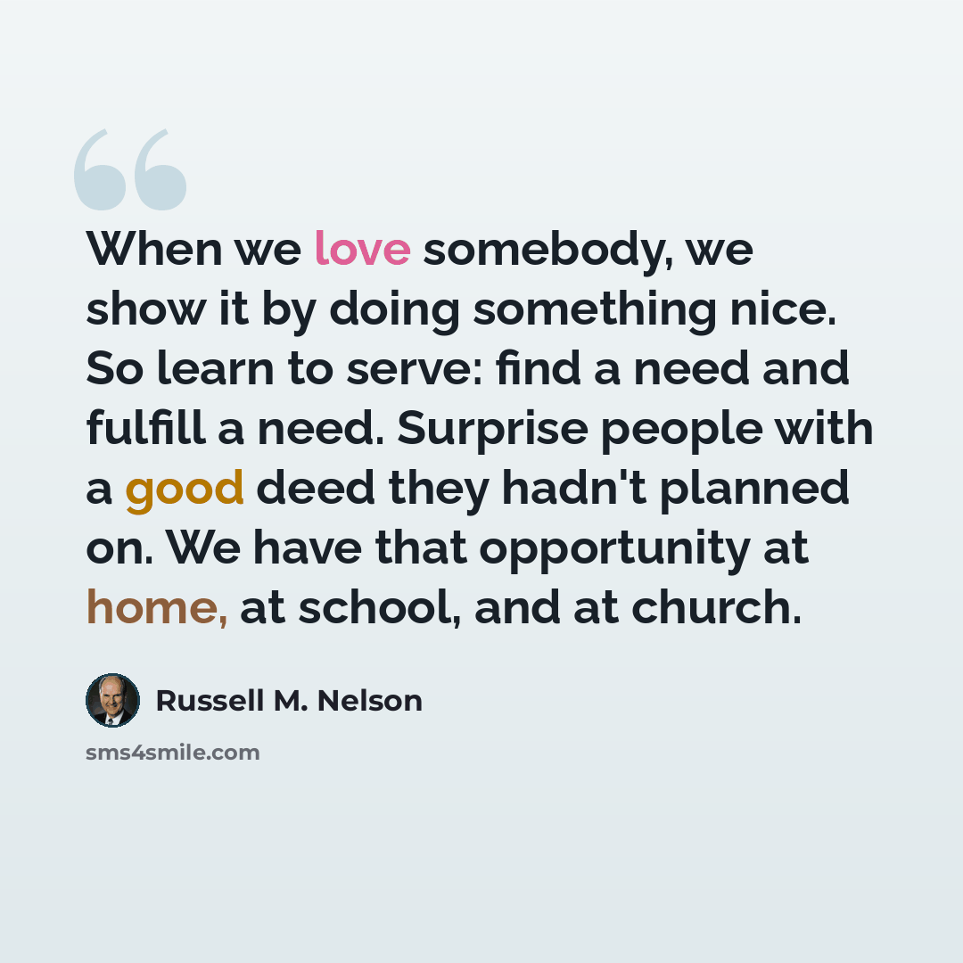 “When we love somebody, we show it by doing something nice. So learn to serve: find a need and fulfill a need. Surprise people with a good deed they hadn't planned on. We have that opportunity at home, at school, and at church.” quote by Russell M. Nelson