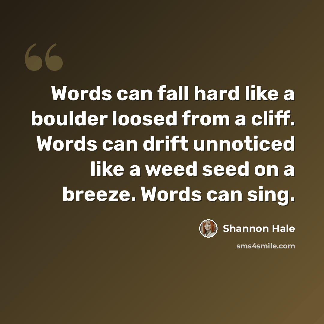 “Words can fall hard like a boulder loosed from a cliff. Words can drift unnoticed like a weed seed on a breeze. Words can sing.” quote by Shannon Hale