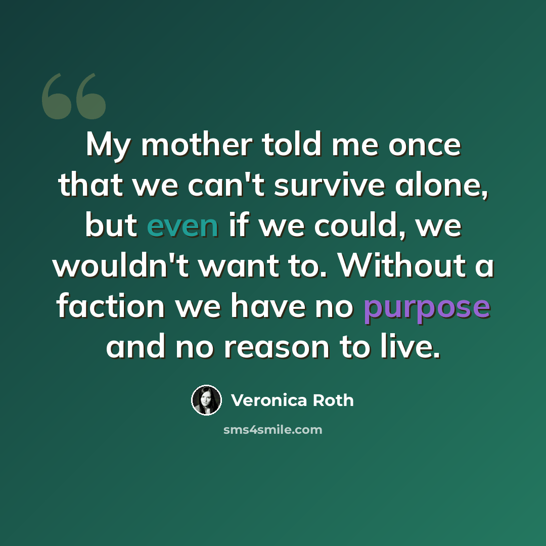 “My mother told me once that we can't survive alone, but even if we could, we wouldn't want to. Without a faction we have no purpose and no reason to live.” quote by Veronica Roth