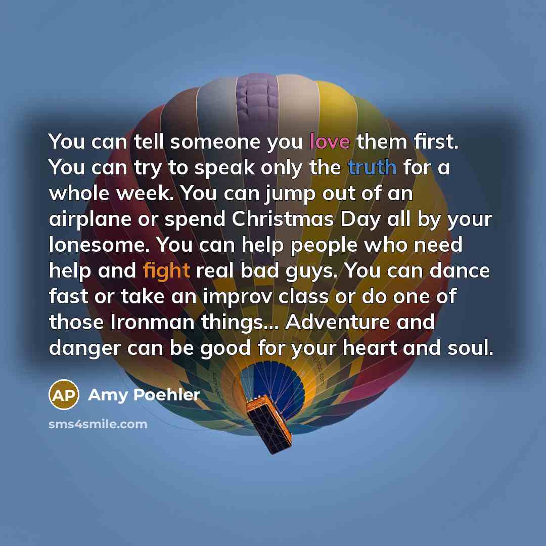 “You can tell someone you love them first. You can try to speak only the truth for a whole week. You can jump out of an airplane or spend Christmas Day all by your lonesome. You can help people who need help and fight real bad guys. You can dance fast or take an improv class or do one of those…” quote by Amy Poehler
