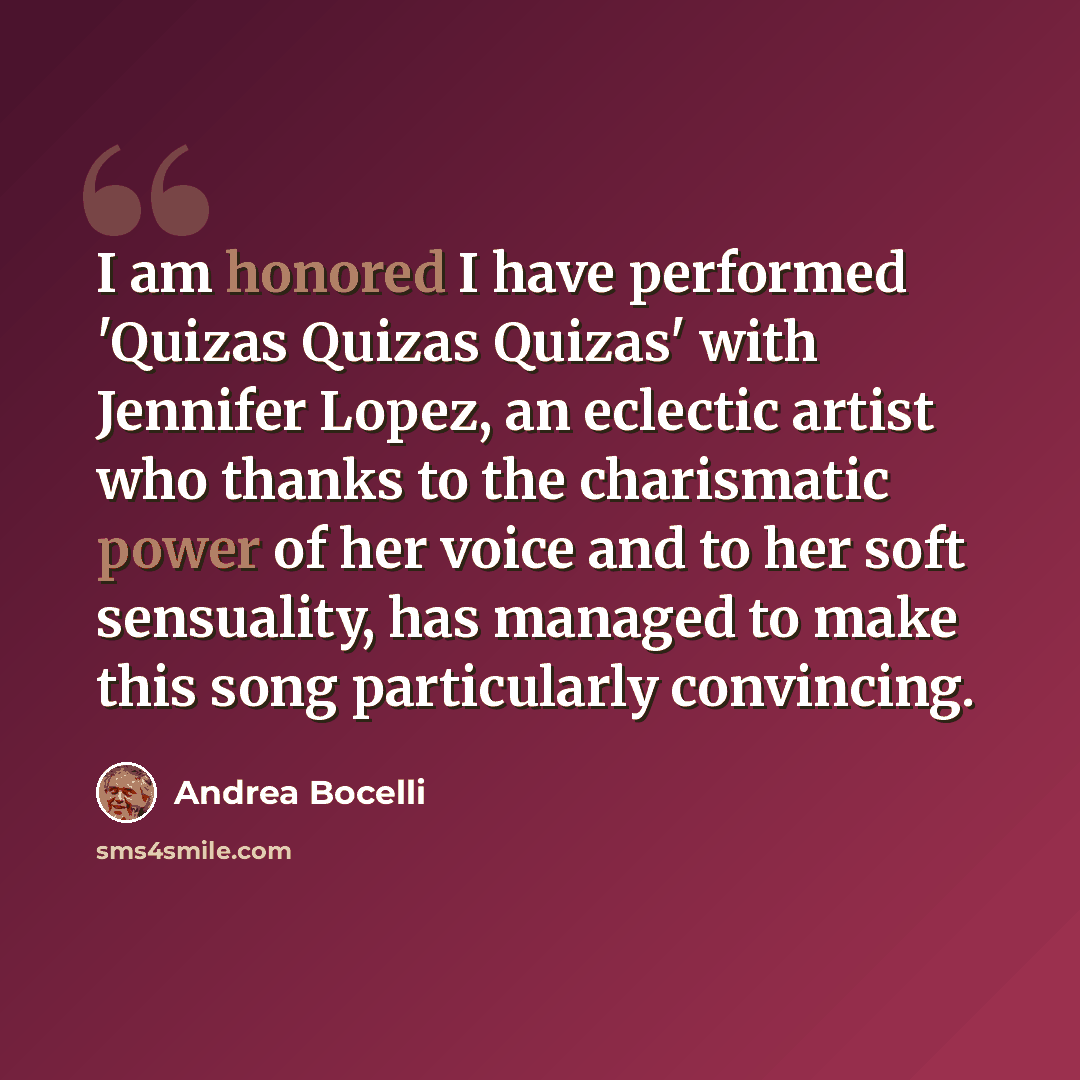 “I am honored I have performed 'Quizas Quizas Quizas' with Jennifer Lopez, an eclectic artist who thanks to the charismatic power of her voice and to her soft sensuality, has managed to make this song particularly convincing.” quote by Andrea Bocelli