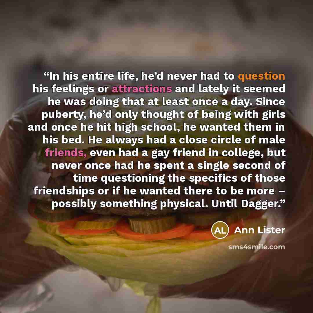 “In his entire life, he’d never had to question his feelings or attractions and lately it seemed he was doing that at least once a day. Since puberty, he’d only thought of being with girls and once he hit high school, he wanted them in his bed. He always had a close circle of male friends, even had…” quote by Ann Lister