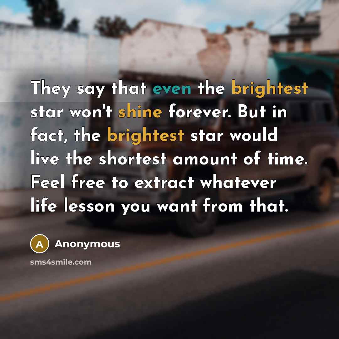 “They say that even the brightest star won't shine forever. But in fact, the brightest star would live the shortest amount of time. Feel free to extract whatever life lesson you want from that.” quote by Anonymous