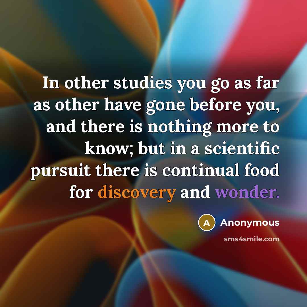 “In other studies you go as far as other have gone before you, and there is nothing more to know; but in a scientific pursuit there is continual food for discovery and wonder.” quote by Anonymous