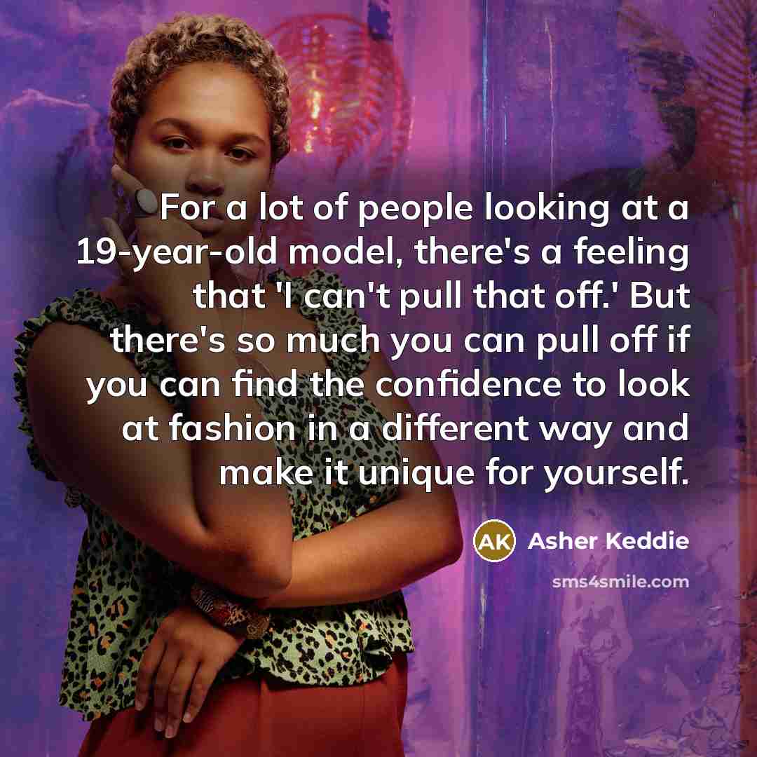 “For a lot of people looking at a 19-year-old model, there's a feeling that 'I can't pull that off.' But there's so much you can pull off if you can find the confidence to look at fashion in a different way and make it unique for yourself.” quote by Asher Keddie