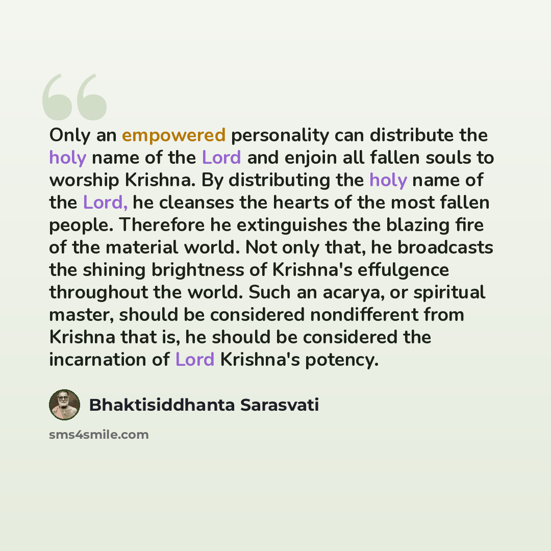 “Only an empowered personality can distribute the holy name of the Lord and enjoin all fallen souls to worship Krishna. By distributing the holy name of the Lord, he cleanses the hearts of the most fallen people. Therefore he extinguishes the blazing fire of the material world. Not only that, he…” quote by Bhaktisiddhanta Sarasvati