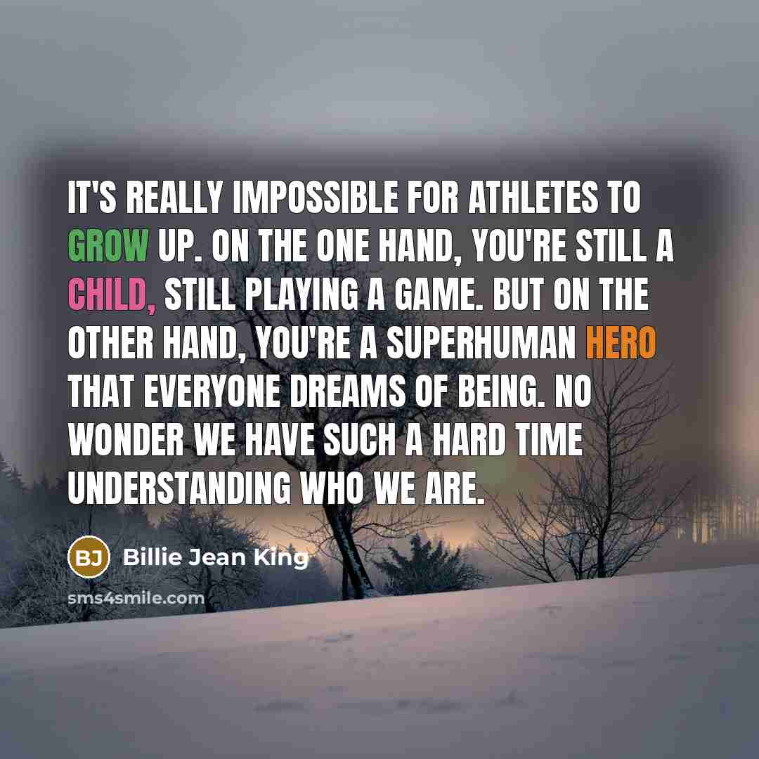 “It's really impossible for athletes to grow up. On the one hand, you're still a child, still playing a game. But on the other hand, you're a superhuman hero that everyone dreams of being. No wonder we have such a hard time understanding who we are.” quote by Billie Jean King