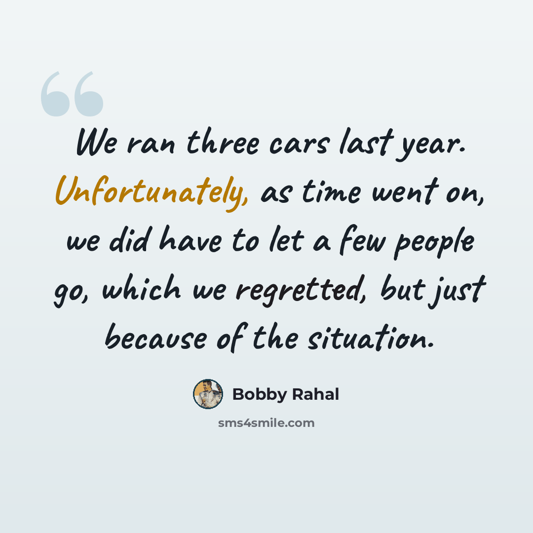 “We ran three cars last year. Unfortunately, as time went on, we did have to let a few people go, which we regretted, but just because of the situation.” quote by Bobby Rahal