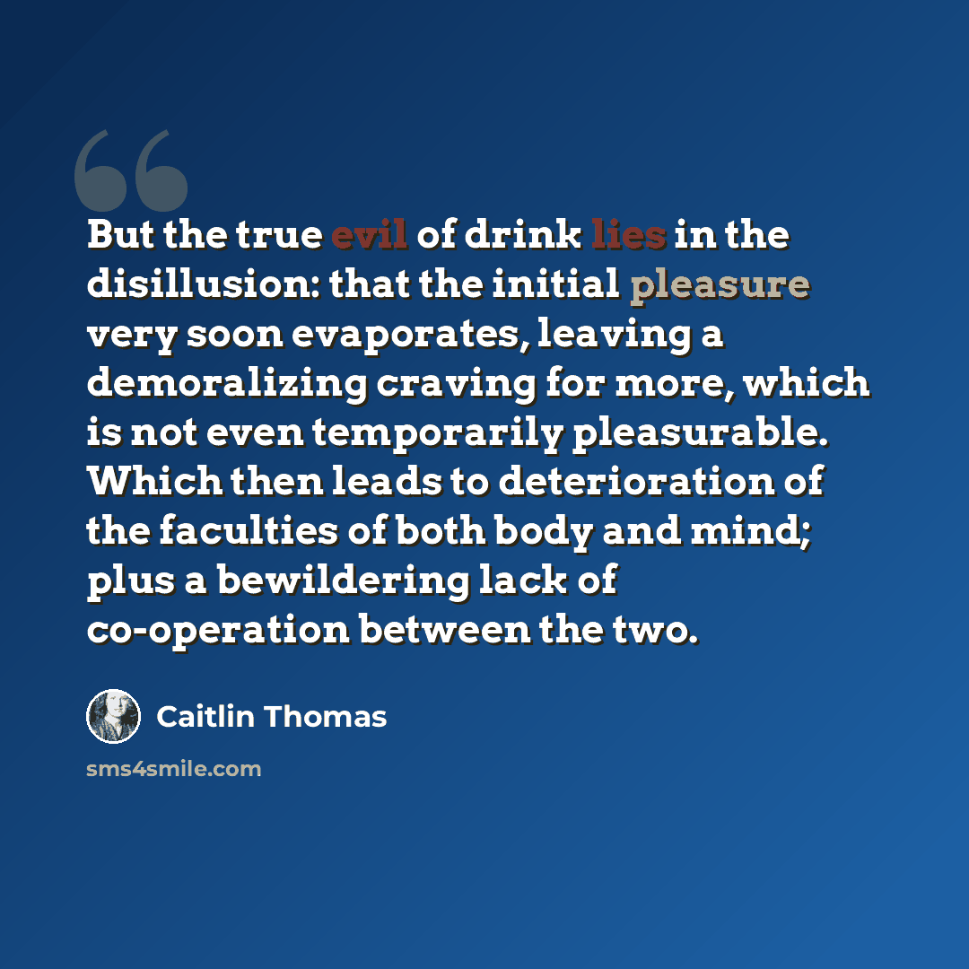 “But the true evil of drink lies in the disillusion: that the initial pleasure very soon evaporates, leaving a demoralizing craving for more, which is not even temporarily pleasurable. Which then leads to deterioration of the faculties of both body and mind; plus a bewildering lack of co-operation…” quote by Caitlin Thomas