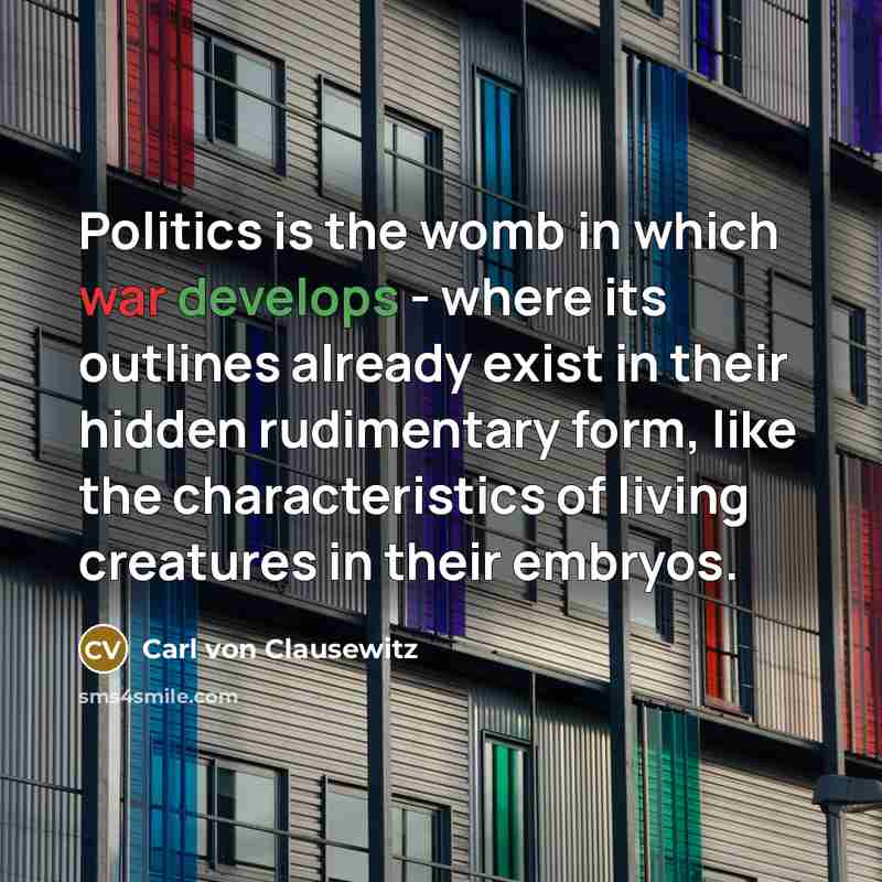 “Politics is the womb in which war develops - where its outlines already exist in their hidden rudimentary form, like the characteristics of living creatures in their embryos.” quote by Carl von Clausewitz