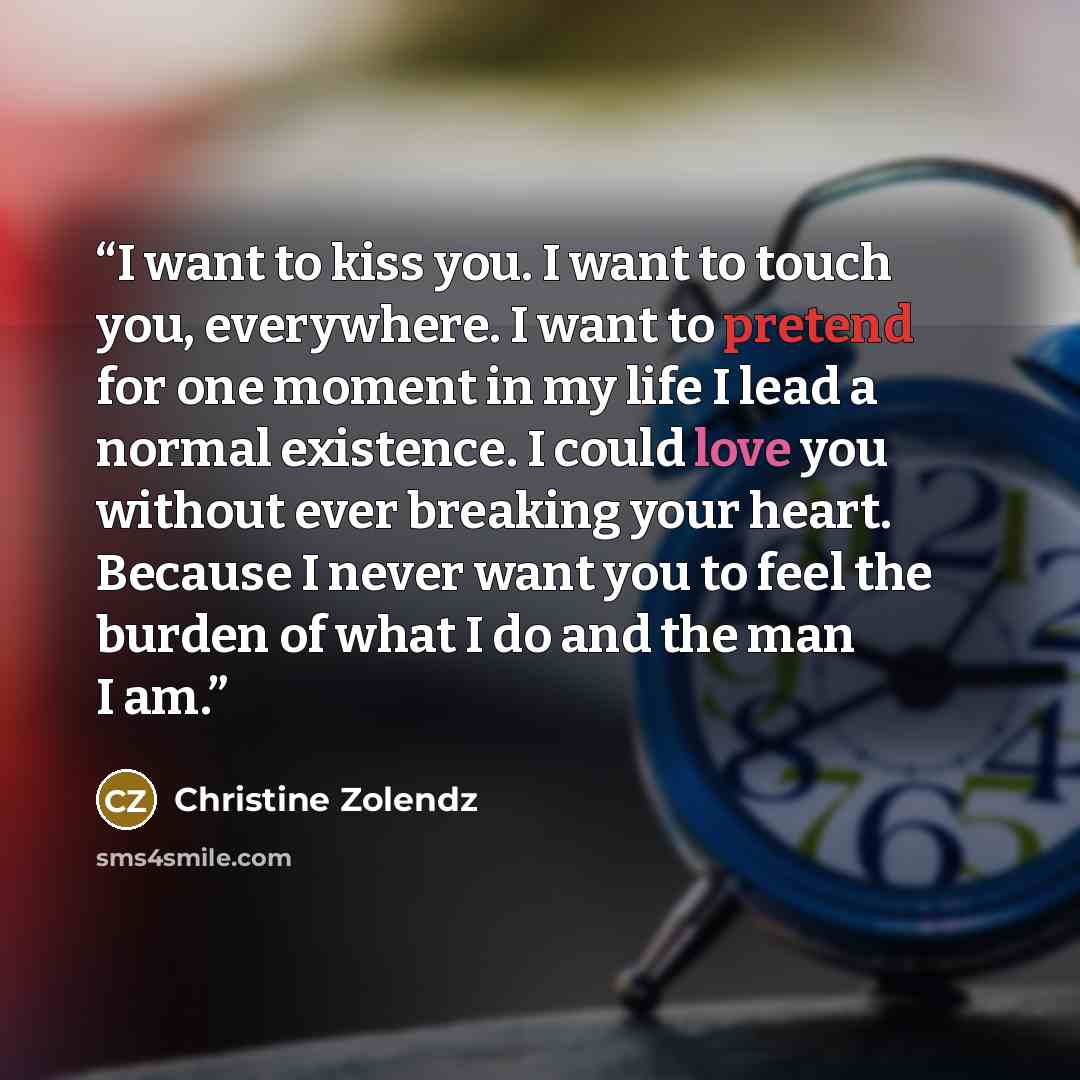 “I want to kiss you. I want to touch you, everywhere. I want to pretend for one moment in my life I lead a normal existence. I could love you without ever breaking your heart. Because I never want you to feel the burden of what I do and the man I am.” quote by Christine Zolendz