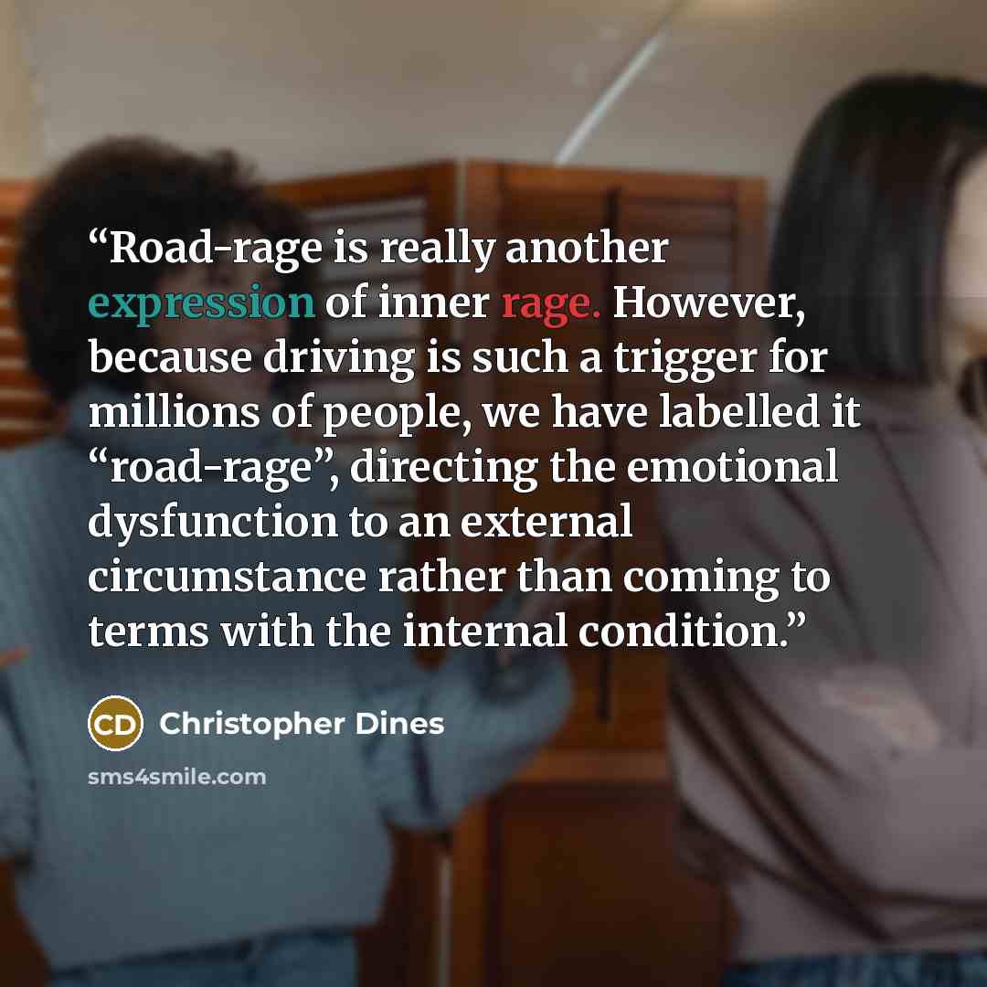“Road-rage is really another expression of inner rage. However, because driving is such a trigger for millions of people, we have labelled it “road-rage”, directing the emotional dysfunction to an external circumstance rather than coming to terms with the internal condition.” quote by Christopher Dines