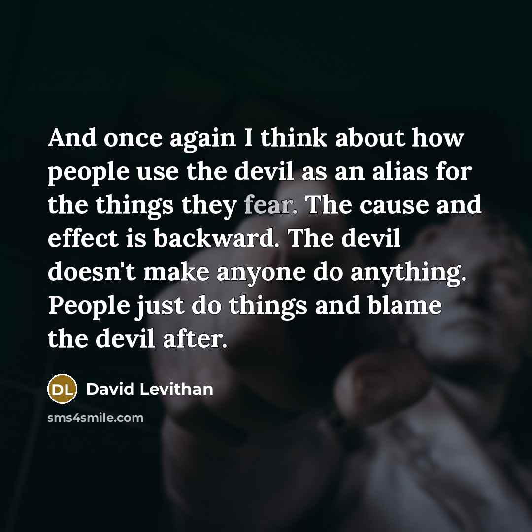 “And once again I think about how people use the devil as an alias for the things they fear. The cause and effect is backward. The devil doesn't make anyone do anything. People just do things and blame the devil after.” quote by David Levithan