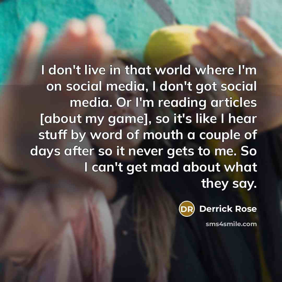 “I don't live in that world where I'm on social media, I don't got social media. Or I'm reading articles [about my game], so it's like I hear stuff by word of mouth a couple of days after so it never gets to me. So I can't get mad about what they say.” quote by Derrick Rose