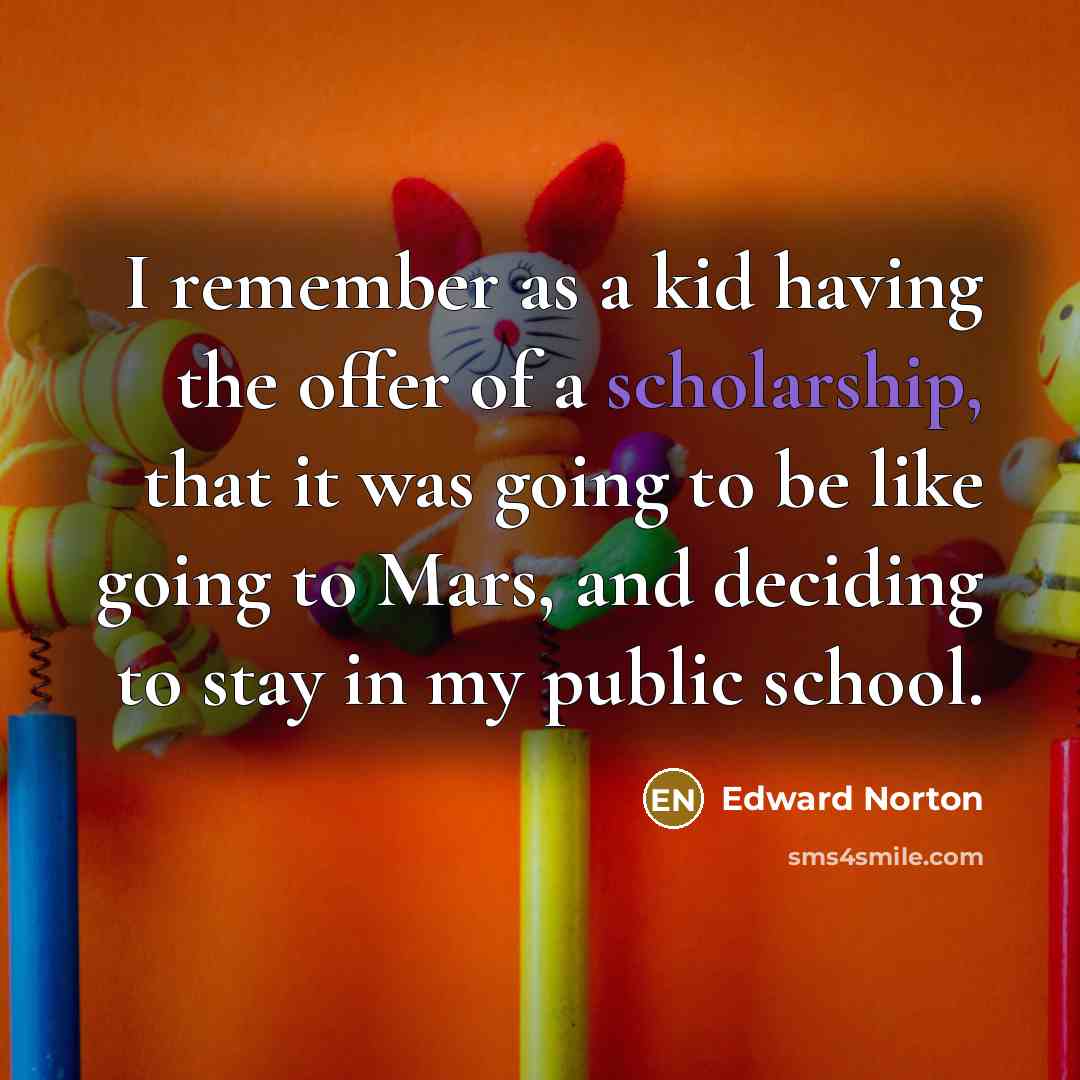 “I remember as a kid having the offer of a scholarship, that it was going to be like going to Mars, and deciding to stay in my public school.” quote by Edward Norton