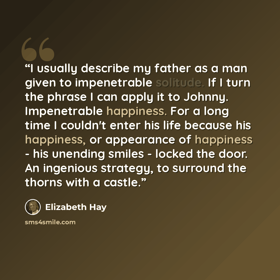 “I usually describe my father as a man given to impenetrable solitude. If I turn the phrase I can apply it to Johnny. Impenetrable happiness. For a long time I couldn't enter his life because his happiness, or appearance of happiness - his unending smiles - locked the door. An ingenious strategy…” quote by Elizabeth Hay