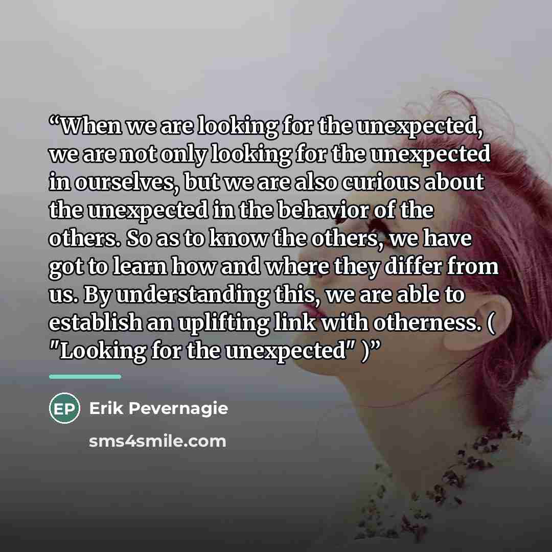 “When we are looking for the unexpected, we are not only looking for the unexpected in ourselves, but we are also curious about the unexpected in the behavior of the others. So as to know the others, we have got to learn how and where they differ from us. By understanding this, we are able to…” quote by Erik Pevernagie