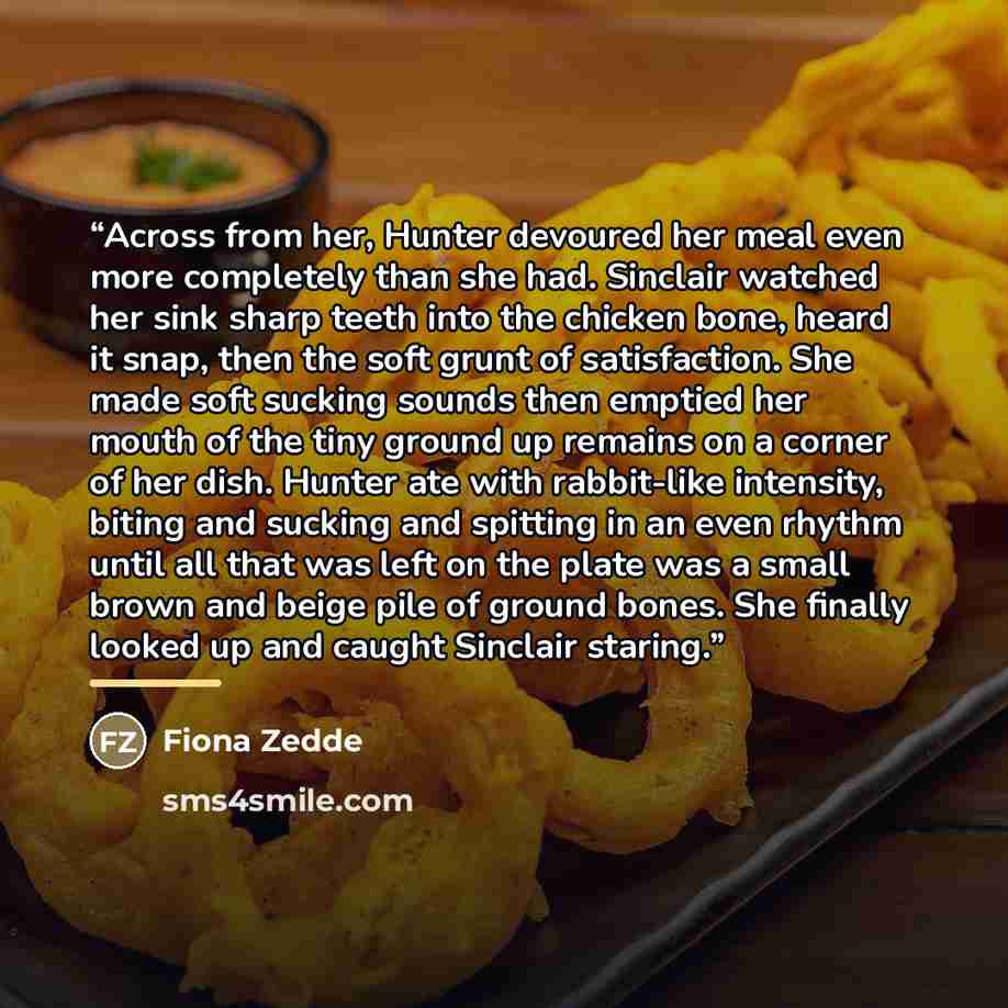 “Across from her, Hunter devoured her meal even more completely than she had. Sinclair watched her sink sharp teeth into the chicken bone, heard it snap, then the soft grunt of satisfaction. She made soft sucking sounds then emptied her mouth of the tiny ground up remains on a corner of her dish…” quote by Fiona Zedde