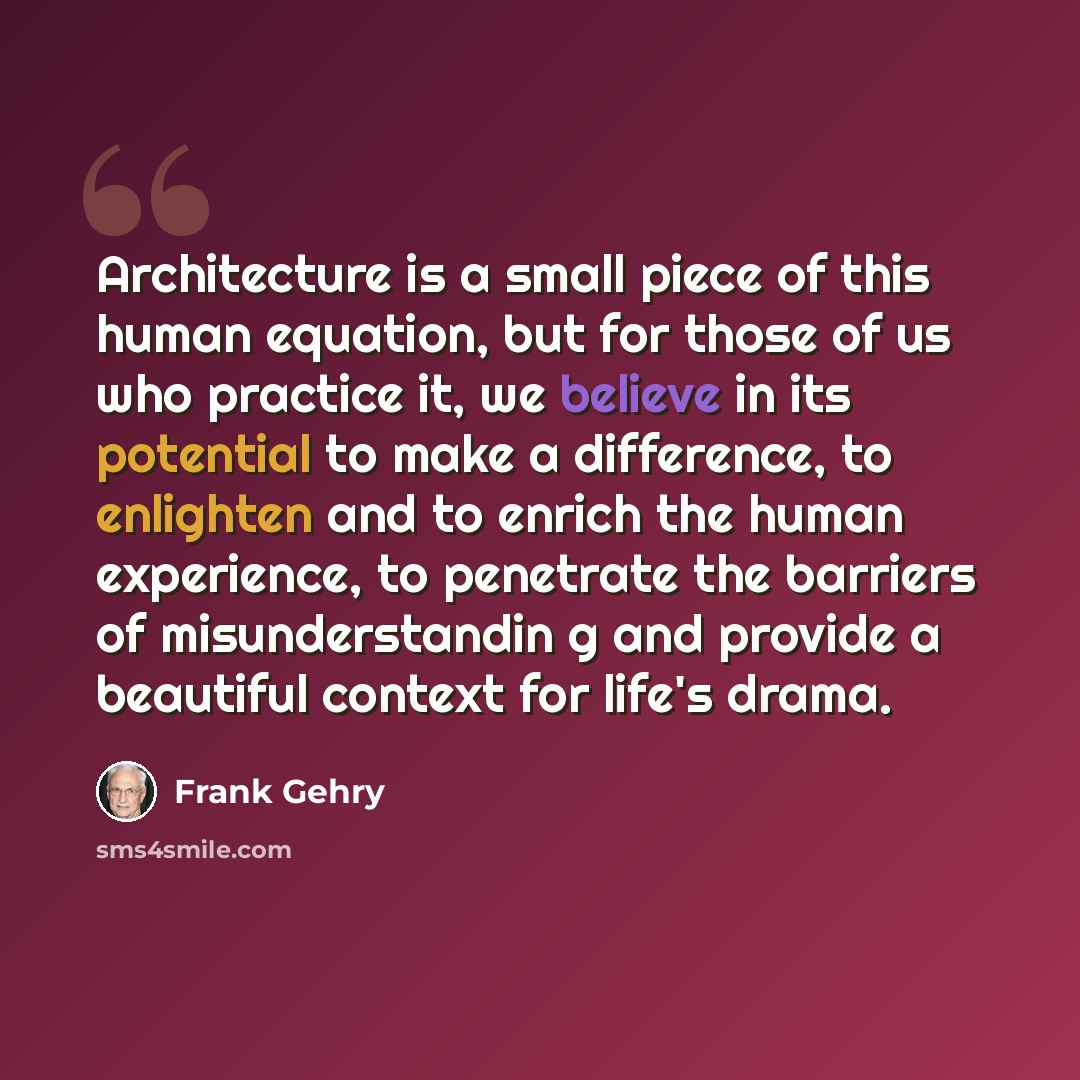 “Architecture is a small piece of this human equation, but for those of us who practice it, we believe in its potential to make a difference, to enlighten and to enrich the human experience, to penetrate the barriers of misunderstandin g and provide a beautiful context for life's drama.” quote by Frank Gehry