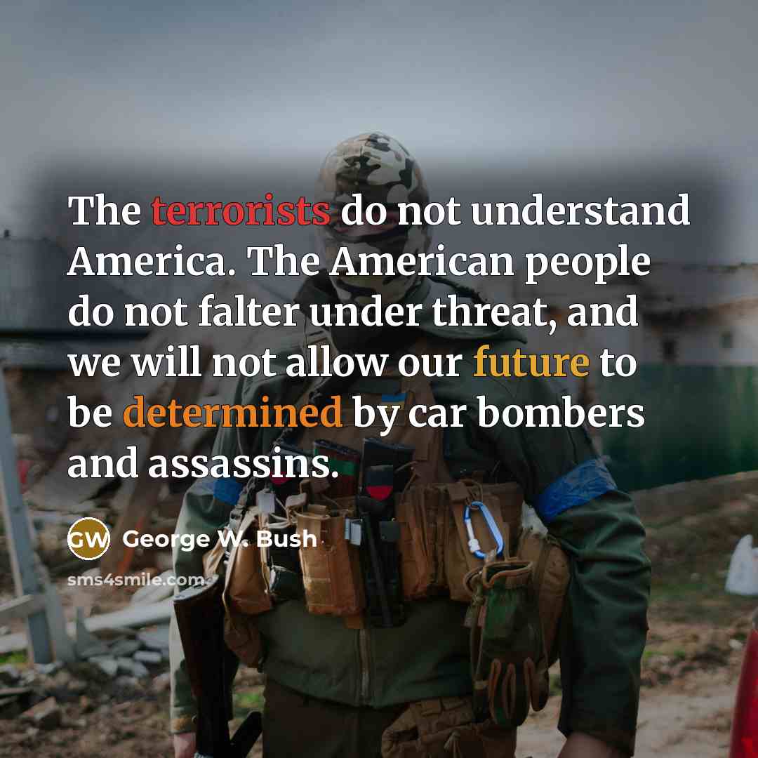 “The terrorists do not understand America. The American people do not falter under threat, and we will not allow our future to be determined by car bombers and assassins.” quote by George W. Bush