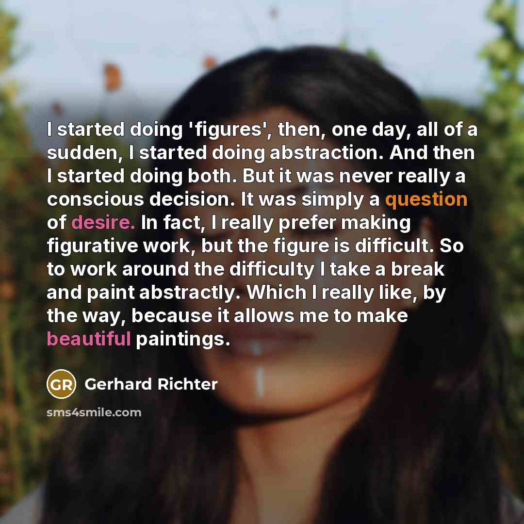 “I started doing 'figures', then, one day, all of a sudden, I started doing abstraction. And then I started doing both. But it was never really a conscious decision. It was simply a question of desire. In fact, I really prefer making figurative work, but the figure is difficult. So to work around…” quote by Gerhard Richter