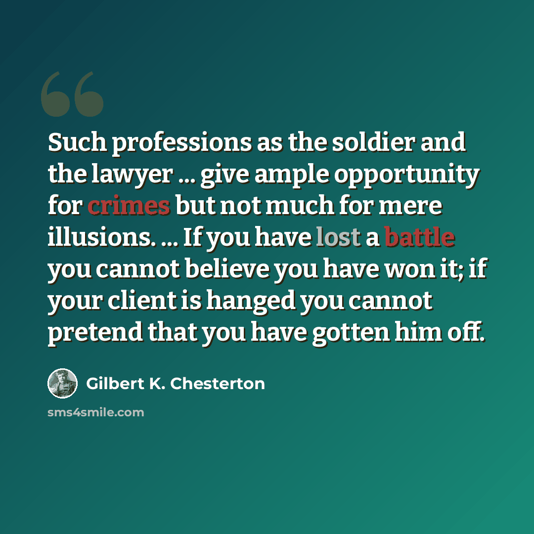 “Such professions as the soldier and the lawyer ... give ample opportunity for crimes but not much for mere illusions. ... If you have lost a battle you cannot believe you have won it; if your client is hanged you cannot pretend that you have gotten him off.” quote by Gilbert K. Chesterton