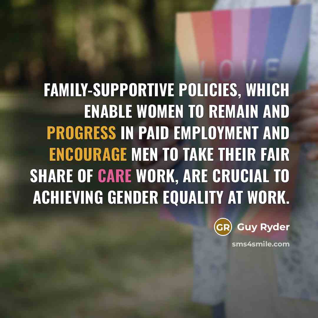 “Family-supportive policies, which enable women to remain and progress in paid employment and encourage men to take their fair share of care work, are crucial to achieving gender equality at work.” quote by Guy Ryder