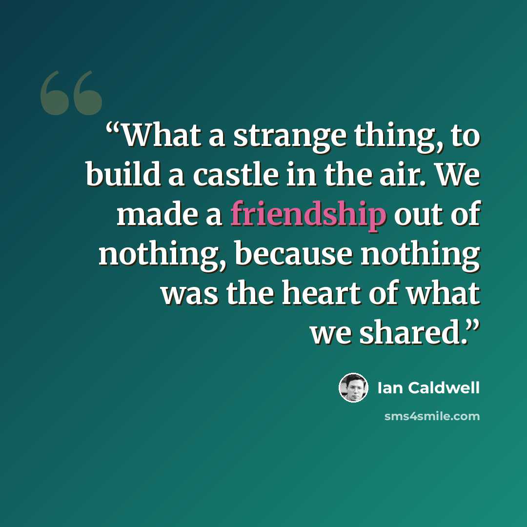 “What a strange thing, to build a castle in the air. We made a friendship out of nothing, because nothing was the heart of what we shared.” quote by Ian Caldwell