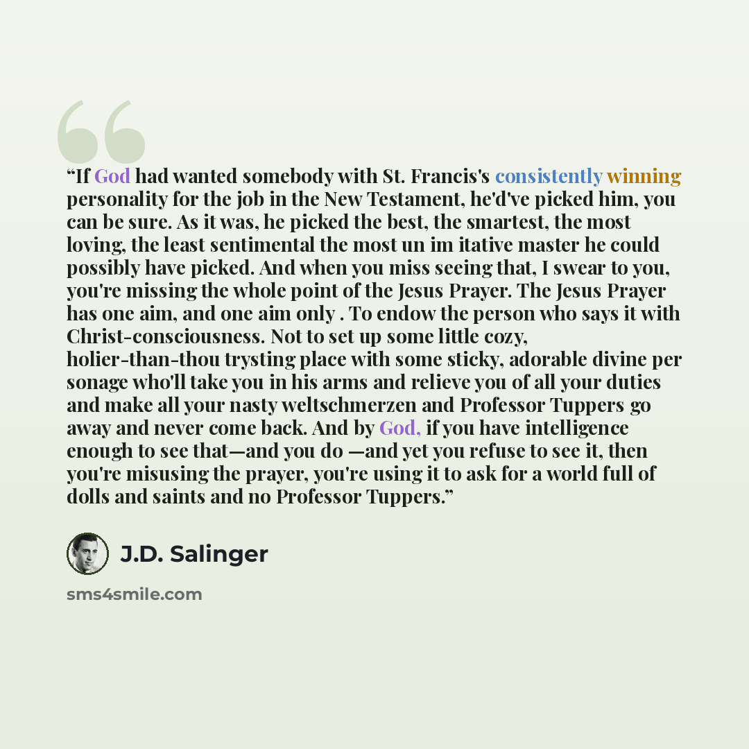 “If God had wanted somebody with St. Francis's consistently winning personality for the job in the New Testament, he'd've picked him, you can be sure. As it was, he picked the best, the smartest, the most loving, the least sentimental the most un im itative master he could possibly have picked. And…” quote by J.D. Salinger