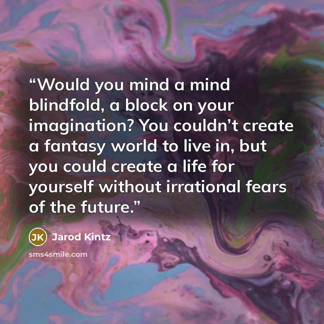 “Would you mind a mind blindfold, a block on your imagination? You couldn’t create a fantasy world to live in, but you could create a life for yourself without irrational fears of the future.” quote by Jarod Kintz