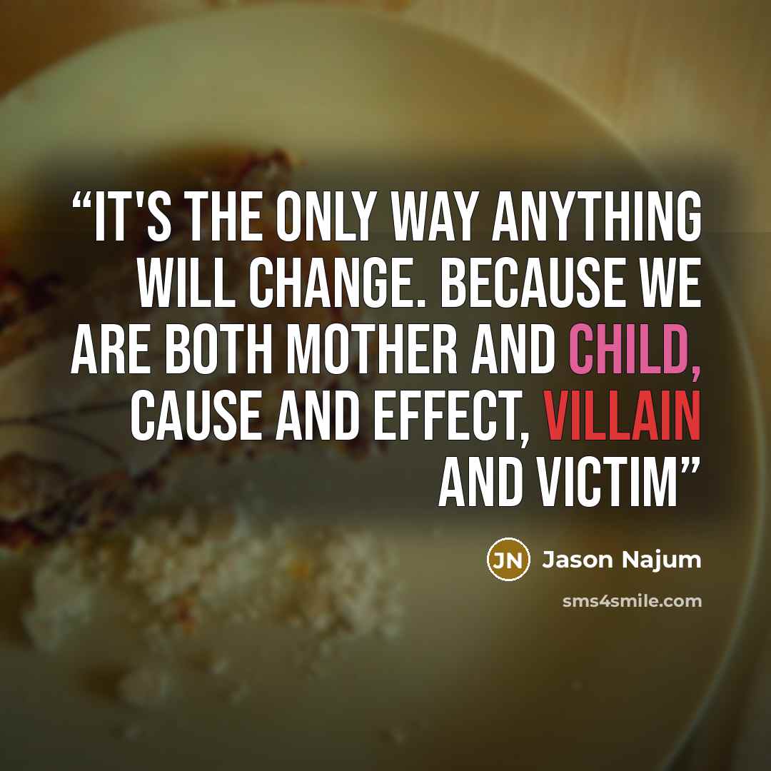 “It's the only way anything will change. Because we are both mother and child, cause and effect, villain and victim” quote by Jason Najum