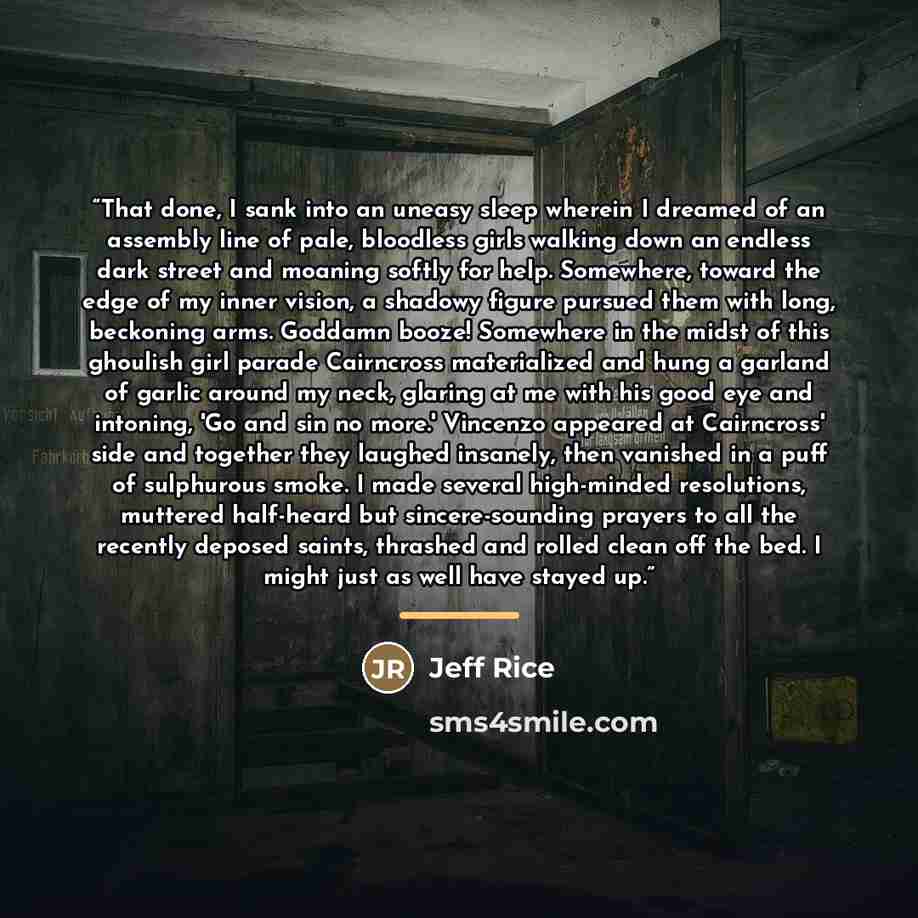 “That done, I sank into an uneasy sleep wherein I dreamed of an assembly line of pale, bloodless girls walking down an endless dark street and moaning softly for help. Somewhere, toward the edge of my inner vision, a shadowy figure pursued them with long, beckoning arms. Goddamn booze! Somewhere in…” quote by Jeff Rice