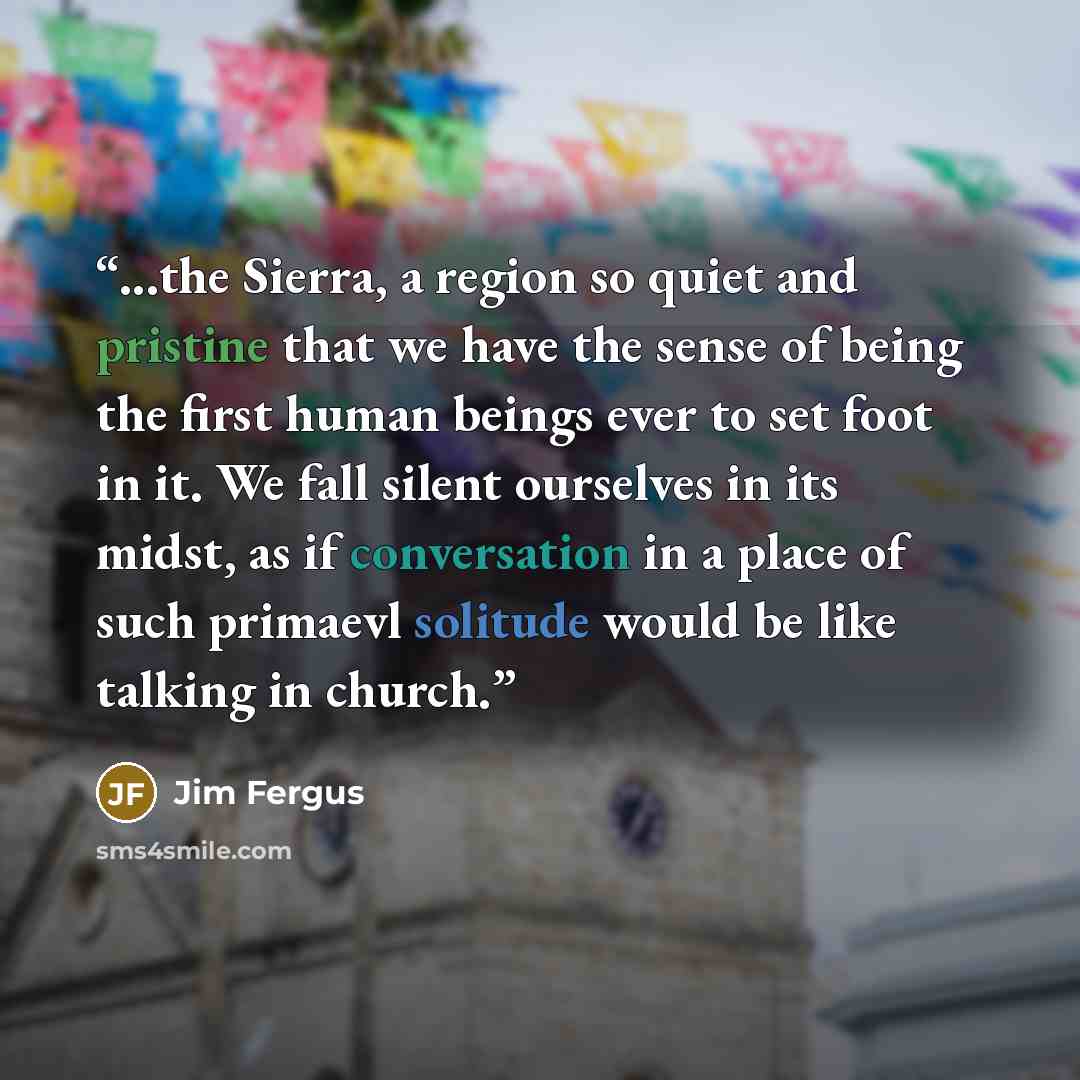 “...the Sierra, a region so quiet and pristine that we have the sense of being the first human beings ever to set foot in it. We fall silent ourselves in its midst, as if conversation in a place of such primaevl solitude would be like talking in church.” quote by Jim Fergus