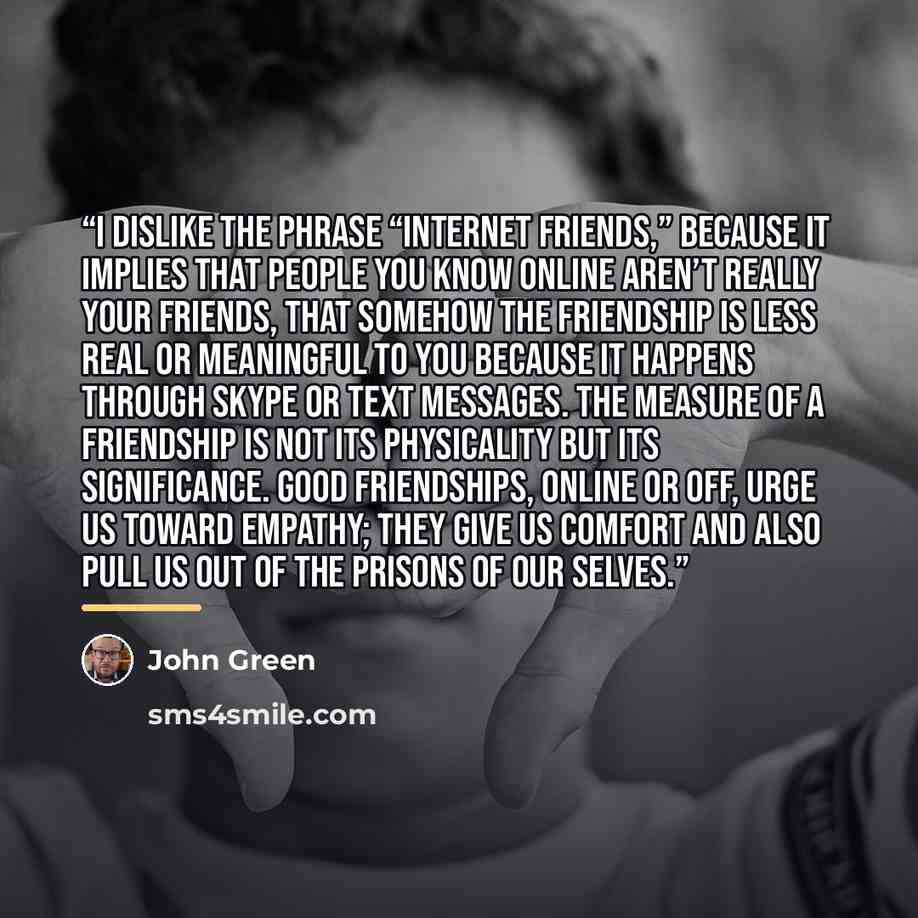 “I dislike the phrase “Internet friends,” because it implies that people you know online aren’t really your friends, that somehow the friendship is less real or meaningful to you because it happens through Skype or text messages. The measure of a friendship is not its physicality but its…” quote by John Green
