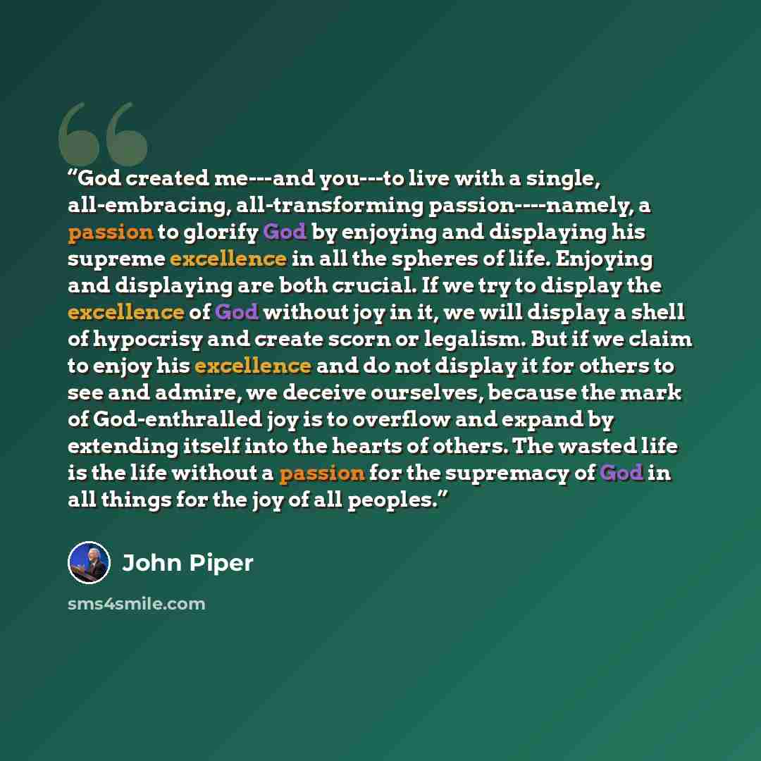 “God created me---and you---to live with a single, all-embracing, all-transforming passion----namely, a passion to glorify God by enjoying and displaying his supreme excellence in all the spheres of life. Enjoying and displaying are both crucial. If we try to display the excellence of God without…” quote by John Piper