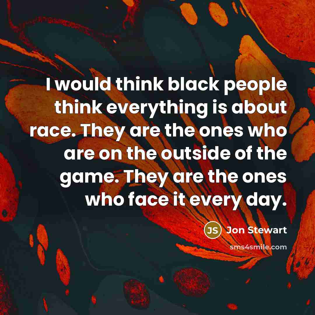 “I would think black people think everything is about race. They are the ones who are on the outside of the game. They are the ones who face it every day.” quote by Jon Stewart