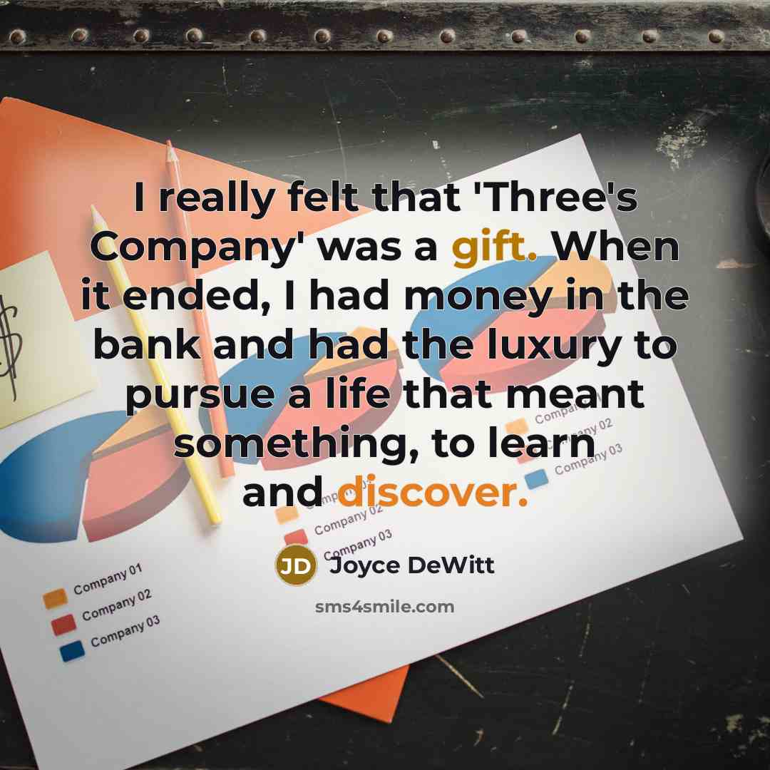 “I really felt that 'Three's Company' was a gift. When it ended, I had money in the bank and had the luxury to pursue a life that meant something, to learn and discover.” quote by Joyce DeWitt