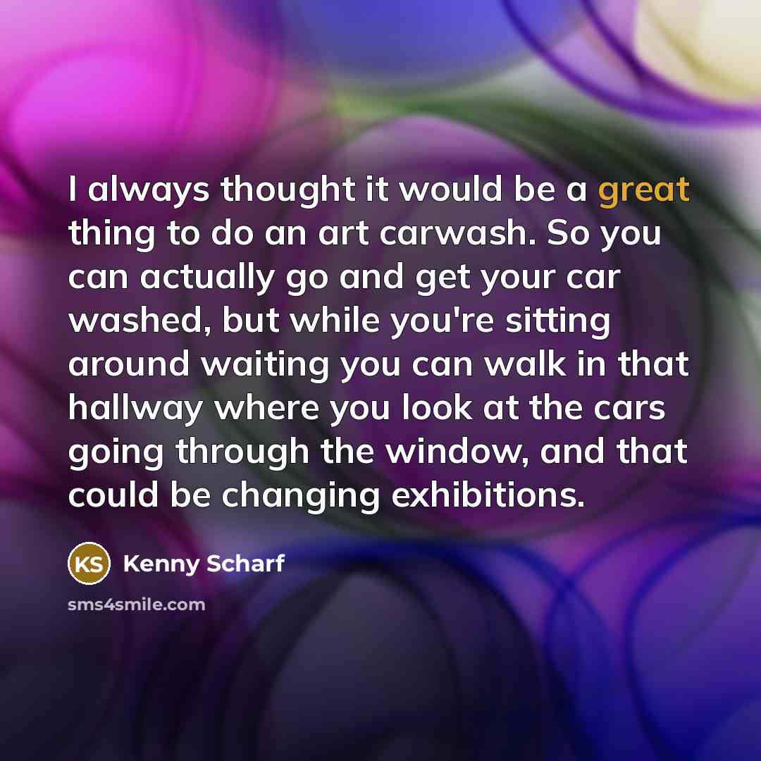 “I always thought it would be a great thing to do an art carwash. So you can actually go and get your car washed, but while you're sitting around waiting you can walk in that hallway where you look at the cars going through the window, and that could be changing exhibitions.” quote by Kenny Scharf